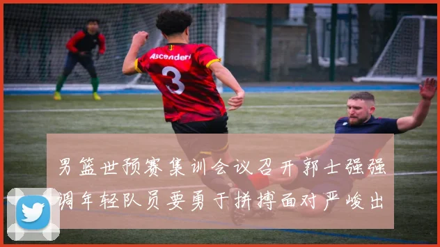 男篮世预赛集训会议召开郭士强强调年轻队员要勇于拼搏面对严峻出线形势