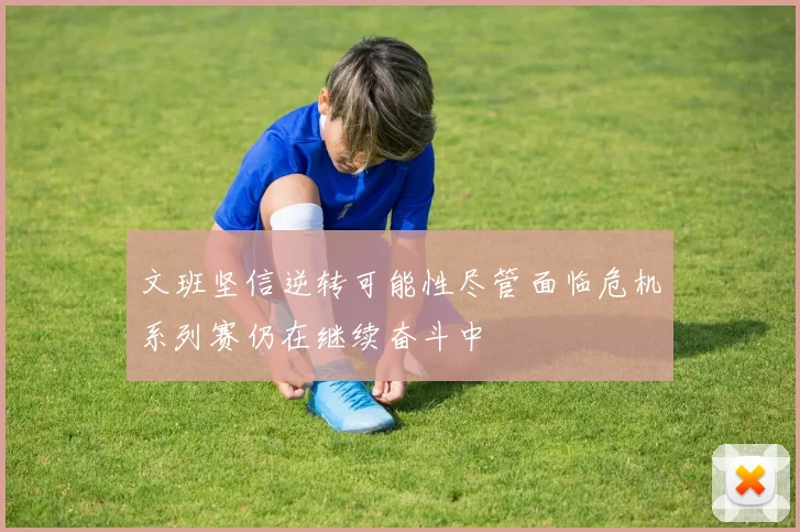 文班坚信逆转可能性尽管面临危机系列赛仍在继续奋斗中
