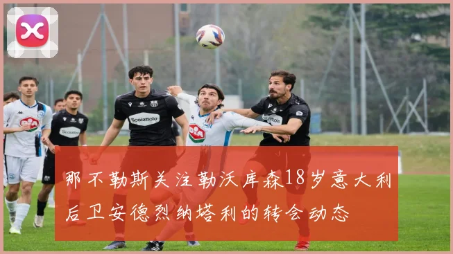 那不勒斯关注勒沃库森18岁意大利后卫安德烈纳塔利的转会动态