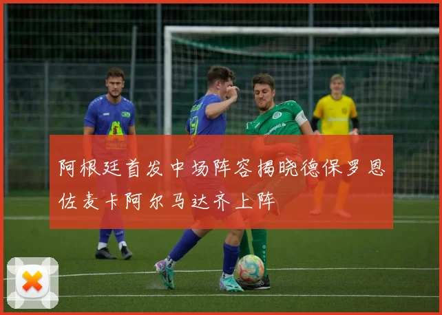 阿根廷首发中场阵容揭晓德保罗恩佐麦卡阿尔马达齐上阵