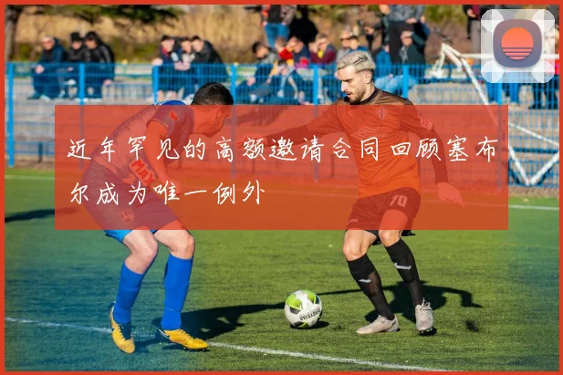 近年罕见的高额邀请合同回顾塞布尔成为唯一例外