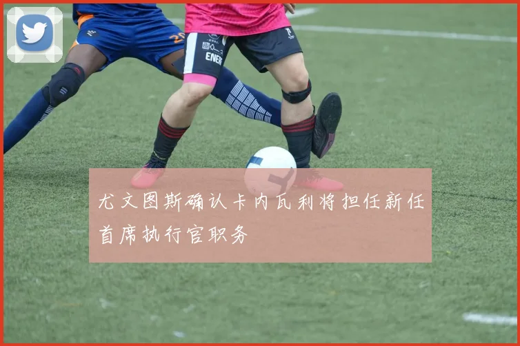 尤文图斯确认卡内瓦利将担任新任首席执行官职务