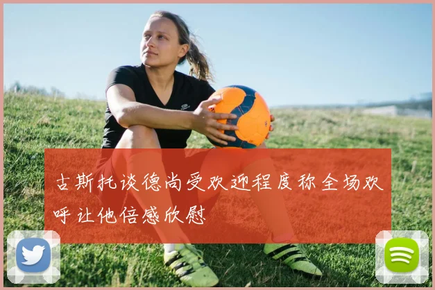 古斯托谈德尚受欢迎程度称全场欢呼让他倍感欣慰