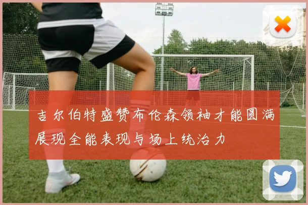 吉尔伯特盛赞布伦森领袖才能圆满展现全能表现与场上统治力
