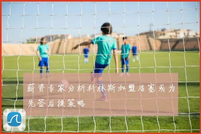 薪资专家分析科林斯加盟活塞或为先签后换策略